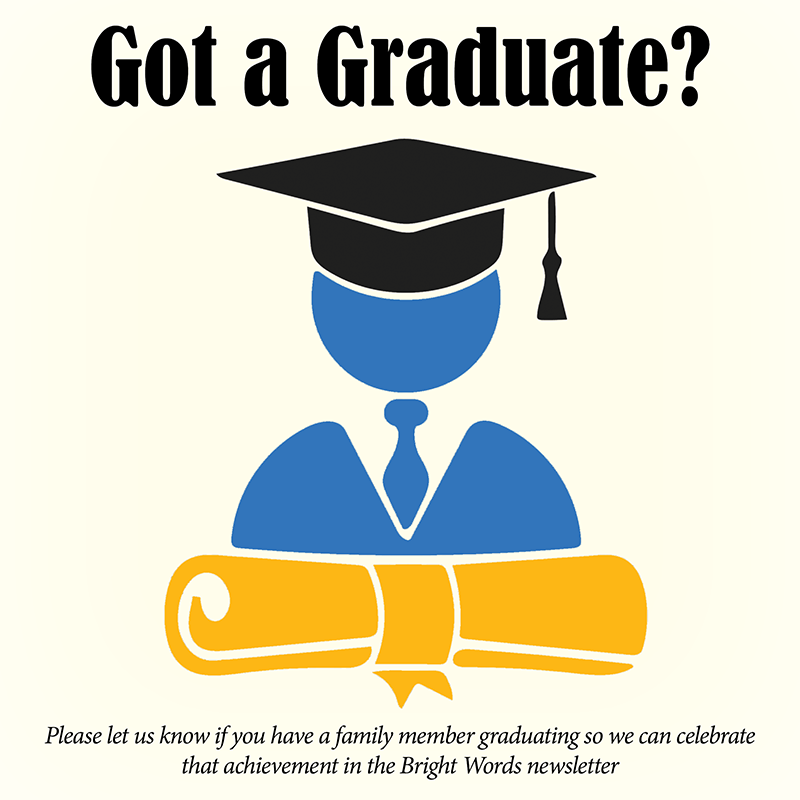 Please let us know if you have a family member graduating so we can celebrate that achievement in the Bright Words newsletter